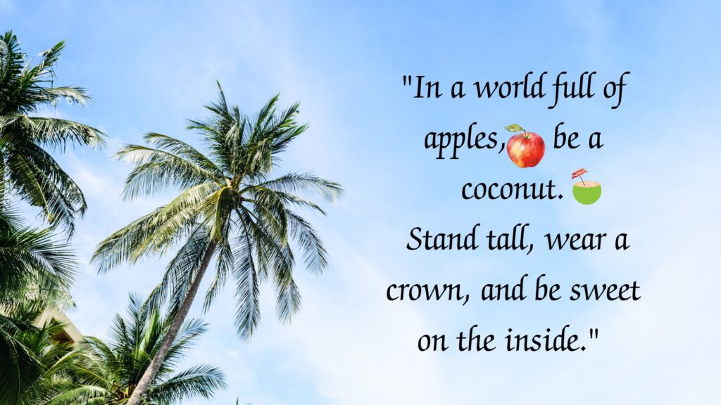 "In a world full of apples, be a coconut. Stand tall, wear a crown, and be sweet on the inside." 